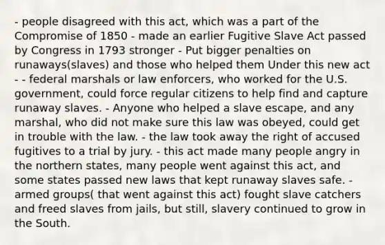 - people disagreed with this act, which was a part of the <a href='https://www.questionai.com/knowledge/kvIKPiDs5Q-compromise-of-1850' class='anchor-knowledge'>compromise of 1850</a> - made an earlier Fugitive Slave Act passed by Congress in 1793 stronger - Put bigger penalties on runaways(slaves) and those who helped them Under this new act - - federal marshals or law enforcers, who worked for the U.S. government, could force regular citizens to help find and capture runaway slaves. - Anyone who helped a slave escape, and any marshal, who did not make sure this law was obeyed, could get in trouble with the law. - the law took away the right of accused fugitives to a trial by jury. - this act made many people angry in the northern states, many people went against this act, and some states passed new laws that kept runaway slaves safe. - armed groups( that went against this act) fought slave catchers and freed slaves from jails, but still, slavery continued to grow in the South.