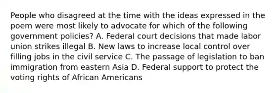 People who disagreed at the time with the ideas expressed in the poem were most likely to advocate for which of the following government policies? A. Federal court decisions that made labor union strikes illegal B. New laws to increase local control over filling jobs in the civil service C. The passage of legislation to ban immigration from eastern Asia D. Federal support to protect the voting rights of African Americans