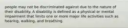 people may not be discriminated against due to the nature of their disability. A disability is defined as a physical or mental impairment that limits one or more major life activities such as hearing, walking, and breathing.