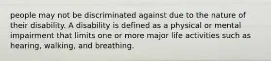 people may not be discriminated against due to the nature of their disability. A disability is defined as a physical or mental impairment that limits one or more major life activities such as hearing, walking, and breathing.