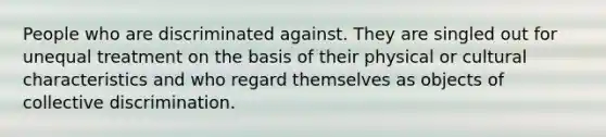 People who are discriminated against. They are singled out for unequal treatment on the basis of their physical or cultural characteristics and who regard themselves as objects of collective discrimination.