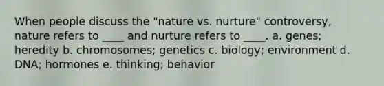 When people discuss the "nature vs. nurture" controversy, nature refers to ____ and nurture refers to ____. a. genes; heredity b. chromosomes; genetics c. biology; environment d. DNA; hormones e. thinking; behavior