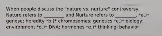 When people discuss the "nature vs. nurture" controversy, Nature refers to _________ and Nurture refers to _________. *a.)* genese; heredity *b.)* chromosomes; genetics *c.)* biology; environment *d.)* DNA; hormones *e.)* thinkingl behavior