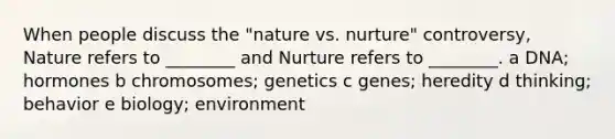 When people discuss the "nature vs. nurture" controversy, Nature refers to ________ and Nurture refers to ________. a DNA; hormones b chromosomes; genetics c genes; heredity d thinking; behavior e biology; environment