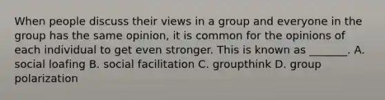 When people discuss their views in a group and everyone in the group has the same opinion, it is common for the opinions of each individual to get even stronger. This is known as _______. A. social loafing B. social facilitation C. groupthink D. group polarization