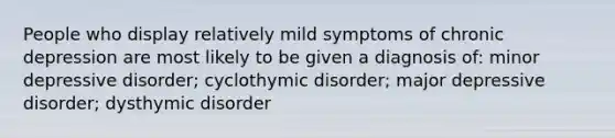 People who display relatively mild symptoms of chronic depression are most likely to be given a diagnosis of: minor depressive disorder; cyclothymic disorder; major depressive disorder; dysthymic disorder