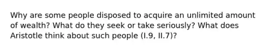 Why are some people disposed to acquire an unlimited amount of wealth? What do they seek or take seriously? What does Aristotle think about such people (I.9, II.7)?