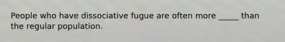 People who have dissociative fugue are often more _____ than the regular population.