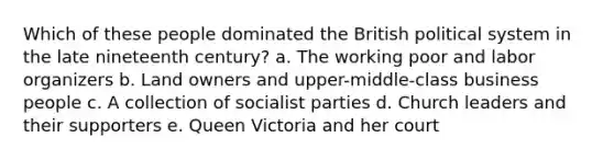 Which of these people dominated the British political system in the late nineteenth century? a. The working poor and labor organizers b. Land owners and upper-middle-class business people c. A collection of socialist parties d. Church leaders and their supporters e. Queen Victoria and her court