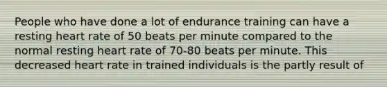 People who have done a lot of endurance training can have a resting heart rate of 50 beats per minute compared to the normal resting heart rate of 70-80 beats per minute. This decreased heart rate in trained individuals is the partly result of