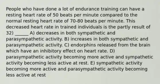 People who have done a lot of endurance training can have a resting heart rate of 50 beats per minute compared to the normal resting heart rate of 70-80 beats per minute. This decreased heart rate in trained individuals is the partly result of 32) ______ A) decreases in both sympathetic and parasympathetic activity. B) increases in both sympathetic and parasympathetic activity. C) endorphins released from <a href='https://www.questionai.com/knowledge/kLMtJeqKp6-the-brain' class='anchor-knowledge'>the brain</a> which have an inhibitory effect on heart rate. D) parasympathetic activity becoming more active and sympathetic activity becoming less active at rest. E) sympathetic activity becoming more active and parasympathetic activity becoming less active at rest