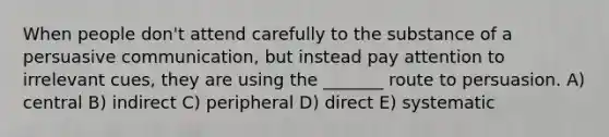 When people don't attend carefully to the substance of a persuasive communication, but instead pay attention to irrelevant cues, they are using the _______ route to persuasion. A) central B) indirect C) peripheral D) direct E) systematic