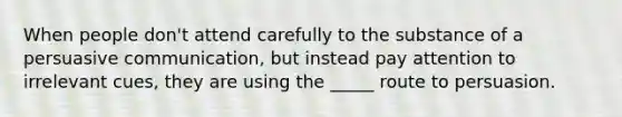 When people don't attend carefully to the substance of a persuasive communication, but instead pay attention to irrelevant cues, they are using the _____ route to persuasion.