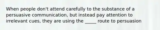 When people don't attend carefully to the substance of a persuasive communication, but instead pay attention to irrelevant cues, they are using the _____ route to persuasion