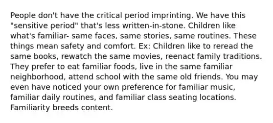 People don't have the critical period imprinting. We have this "sensitive period" that's less written-in-stone. Children like what's familiar- same faces, same stories, same routines. These things mean safety and comfort. Ex: Children like to reread the same books, rewatch the same movies, reenact family traditions. They prefer to eat familiar foods, live in the same familiar neighborhood, attend school with the same old friends. You may even have noticed your own preference for familiar music, familiar daily routines, and familiar class seating locations. Familiarity breeds content.