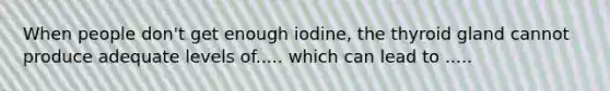 When people don't get enough iodine, the thyroid gland cannot produce adequate levels of..... which can lead to .....