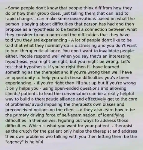 - Some people don't know that people think diff from how they do or how their group does. Just telling them that can lead to rapid change. - can make some observations based on what the person is saying about difficulties that person has had and then propose as a hypothesis to be tested a connection between what they consider to be a norm and the difficulties that they have told you they are experiencing - A lot of people don't like to be told that what they normally do is distressing and you don't want to hurt therapeutic alliance. You don't want to invalidate people either. People respond well when you say that's an interesting hypothesis, you might be right, but you might be wrong. Let's test that hypothesis. If you're right then I'll have learned something as the therapist and if you're wrong then we'll have an opportunity to help you with those difficulties you've been experiencing. - If you're right then I'll shut up but if you're wrong it only helps you - using open-ended questions and allowing clients/ patients to lead the conversation can be a really helpful way to build a therapeutic alliance and effectively get to the core of problems/ avoid imposing the therapists own biases and preconceived notions on the client --> they also learn how to be the primary driving force of self-examination, of identifying difficulties in themselves. Figuring out ways to address those difficulties. Which is what you want for your patient. - therapist as the crutch for the patient only helps the therapist and address their own problems w/o talking with you then letting them be the "agency" is helpful