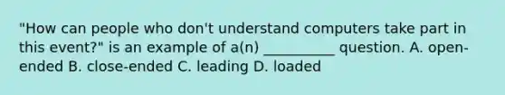 "How can people who don't understand computers take part in this event?" is an example of a(n) __________ question. A. open-ended B. close-ended C. leading D. loaded