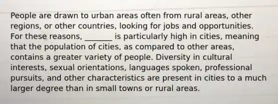 People are drawn to urban areas often from rural areas, other regions, or other countries, looking for jobs and opportunities. For these reasons, _______ is particularly high in cities, meaning that the population of cities, as compared to other areas, contains a greater variety of people. Diversity in cultural interests, sexual orientations, languages spoken, professional pursuits, and other characteristics are present in cities to a much larger degree than in small towns or rural areas.