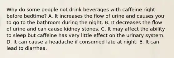 Why do some people not drink beverages with caffeine right before bedtime? A. It increases the flow of urine and causes you to go to the bathroom during the night. B. It decreases the flow of urine and can cause kidney stones. C. It may affect the ability to sleep but caffeine has very little effect on the urinary system. D. It can cause a headache if consumed late at night. E. It can lead to diarrhea.