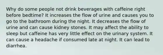 Why do some people not drink beverages with caffeine right before bedtime? It increases the flow of urine and causes you to go to the bathroom during the night. It decreases the flow of urine and can cause kidney stones. It may affect the ability to sleep but caffeine has very little effect on the urinary system. It can cause a headache if consumed late at night. It can lead to diarrhea.