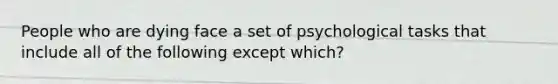 People who are dying face a set of psychological tasks that include all of the following except which?