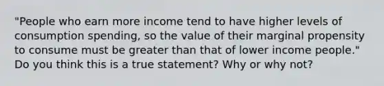 "People who earn more income tend to have higher levels of consumption spending, so the value of their marginal propensity to consume must be <a href='https://www.questionai.com/knowledge/ktgHnBD4o3-greater-than' class='anchor-knowledge'>greater than</a> that of lower income people." Do you think this is a true statement? Why or why not?