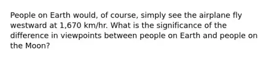 People on Earth would, of course, simply see the airplane fly westward at 1,670 km/hr. What is the significance of the difference in viewpoints between people on Earth and people on the Moon?