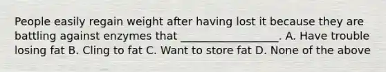 People easily regain weight after having lost it because they are battling against enzymes that __________________. A. Have trouble losing fat B. Cling to fat C. Want to store fat D. None of the above