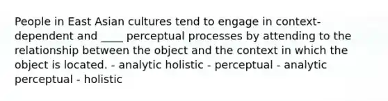 People in East Asian cultures tend to engage in context-dependent and ____ perceptual processes by attending to the relationship between the object and the context in which the object is located. - analytic holistic - perceptual - analytic perceptual - holistic