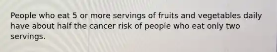 People who eat 5 or more servings of fruits and vegetables daily have about half the cancer risk of people who eat only two servings.