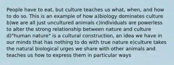 People have to eat, but culture teaches us what, when, and how to do so. This is an example of how a)biology dominates culture b)we are all just uncultured animals c)individuals are powerless to alter the strong relationship between nature and culture d)"human nature" is a cultural construction, an idea we have in our minds that has nothing to do with true nature e)culture takes the natural biological urges we share with other animals and teaches us how to express them in particular ways