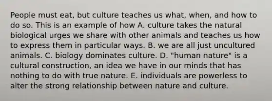 People must eat, but culture teaches us what, when, and how to do so. This is an example of how A. culture takes the natural biological urges we share with other animals and teaches us how to express them in particular ways. B. we are all just uncultured animals. C. biology dominates culture. D. "human nature" is a cultural construction, an idea we have in our minds that has nothing to do with true nature. E. individuals are powerless to alter the strong relationship between nature and culture.