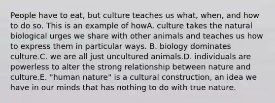 People have to eat, but culture teaches us what, when, and how to do so. This is an example of howA. culture takes the natural biological urges we share with other animals and teaches us how to express them in particular ways. B. biology dominates culture.C. we are all just uncultured animals.D. individuals are powerless to alter the strong relationship between nature and culture.E. "human nature" is a cultural construction, an idea we have in our minds that has nothing to do with true nature.