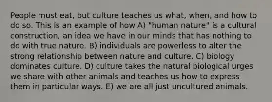 People must eat, but culture teaches us what, when, and how to do so. This is an example of how A) "human nature" is a cultural construction, an idea we have in our minds that has nothing to do with true nature. B) individuals are powerless to alter the strong relationship between nature and culture. C) biology dominates culture. D) culture takes the natural biological urges we share with other animals and teaches us how to express them in particular ways. E) we are all just uncultured animals.