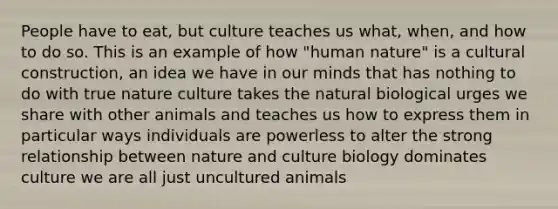 People have to eat, but culture teaches us what, when, and how to do so. This is an example of how "human nature" is a cultural construction, an idea we have in our minds that has nothing to do with true nature culture takes the natural biological urges we share with other animals and teaches us how to express them in particular ways individuals are powerless to alter the strong relationship between nature and culture biology dominates culture we are all just uncultured animals