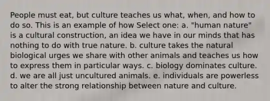 People must eat, but culture teaches us what, when, and how to do so. This is an example of how Select one: a. "human nature" is a cultural construction, an idea we have in our minds that has nothing to do with true nature. b. culture takes the natural biological urges we share with other animals and teaches us how to express them in particular ways. c. biology dominates culture. d. we are all just uncultured animals. e. individuals are powerless to alter the strong relationship between nature and culture.