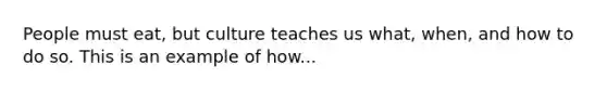 People must eat, but culture teaches us what, when, and how to do so. This is an example of how...