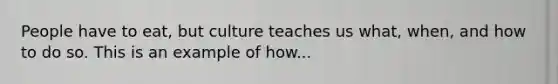 People have to eat, but culture teaches us what, when, and how to do so. This is an example of how...