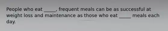 People who eat _____, frequent meals can be as successful at weight loss and maintenance as those who eat _____ meals each day.