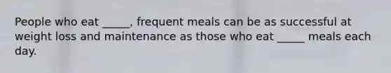 ​People who eat _____, frequent meals can be as successful at weight loss and maintenance as those who eat _____ meals each day.