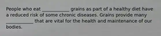 People who eat ____________ grains as part of a healthy diet have a reduced risk of some chronic diseases. Grains provide many ____________ that are vital for the health and maintenance of our bodies.