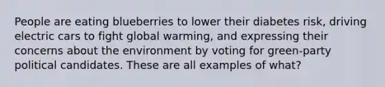 People are eating blueberries to lower their diabetes risk, driving electric cars to fight global warming, and expressing their concerns about the environment by voting for green-party political candidates. These are all examples of what?