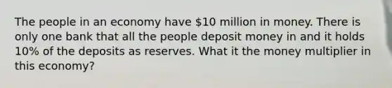 The people in an economy have 10 million in money. There is only one bank that all the people deposit money in and it holds 10% of the deposits as reserves. What it the money multiplier in this economy?