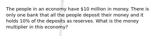 The people in an economy have 10 million in money. There is only one bank that all the people deposit their money and it holds 10% of the deposits as reserves. What is the money multiplier in this economy?