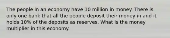 The people in an economy have 10 million in money. There is only one bank that all the people deposit their money in and it holds 10% of the deposits as reserves. What is the money multiplier in this economy.