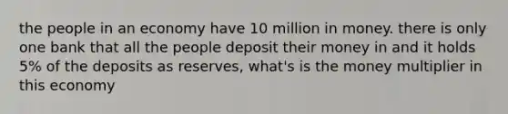 the people in an economy have 10 million in money. there is only one bank that all the people deposit their money in and it holds 5% of the deposits as reserves, what's is the money multiplier in this economy