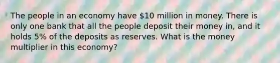 The people in an economy have 10 million in money. There is only one bank that all the people deposit their money in, and it holds 5% of the deposits as reserves. What is the money multiplier in this economy?