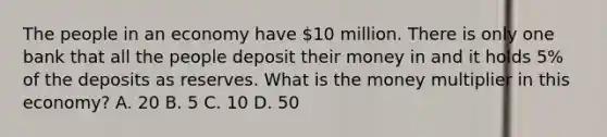 The people in an economy have 10 million. There is only one bank that all the people deposit their money in and it holds 5% of the deposits as reserves. What is the money multiplier in this economy? A. 20 B. 5 C. 10 D. 50