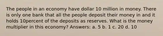 The people in an economy have dollar 10 million in money. There is only one bank that all the people deposit their money in and it holds 10percent of the deposits as reserves. What is the money multiplier in this economy? Answers: a. 5 b. 1 c. 20 d. 10